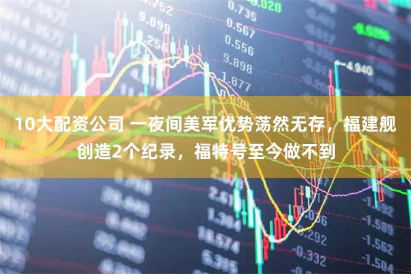 10大配资公司 一夜间美军优势荡然无存，福建舰创造2个纪录，福特号至今做不到