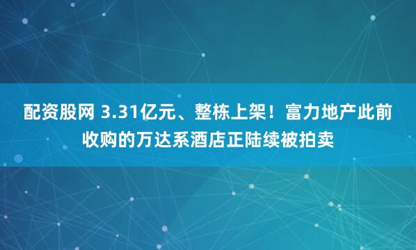 配资股网 3.31亿元、整栋上架！富力地产此前收购的万达系酒店正陆续被拍卖