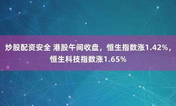 炒股配资安全 港股午间收盘，恒生指数涨1.42%，恒生科技指数涨1.65%