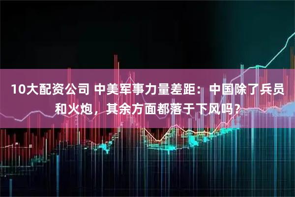 10大配资公司 中美军事力量差距：中国除了兵员和火炮，其余方面都落于下风吗？