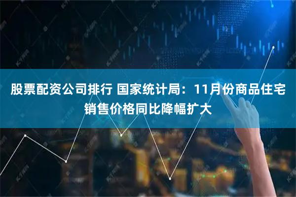 股票配资公司排行 国家统计局：11月份商品住宅销售价格同比降幅扩大