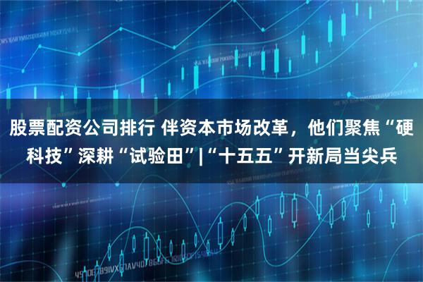 股票配资公司排行 伴资本市场改革，他们聚焦“硬科技”深耕“试验田”|“十五五”开新局当尖兵