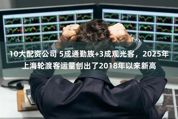 10大配资公司 5成通勤族+3成观光客，2025年上海轮渡客运量创出了2018年以来新高