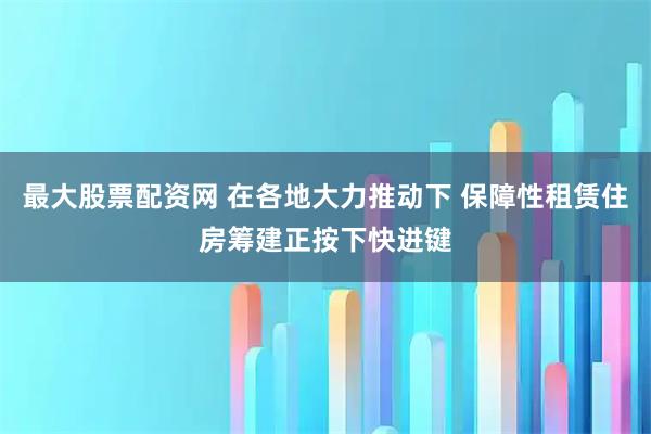 最大股票配资网 在各地大力推动下 保障性租赁住房筹建正按下快进键