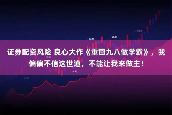 证券配资风险 良心大作《重回九八做学霸》，我偏偏不信这世道，不能让我来做主！