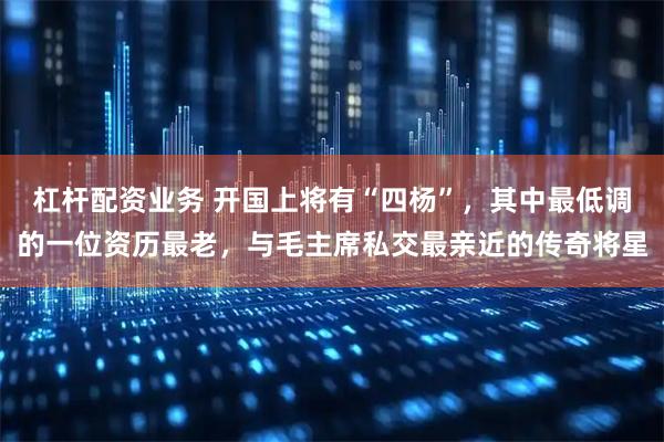 杠杆配资业务 开国上将有“四杨”，其中最低调的一位资历最老，与毛主席私交最亲近的传奇将星