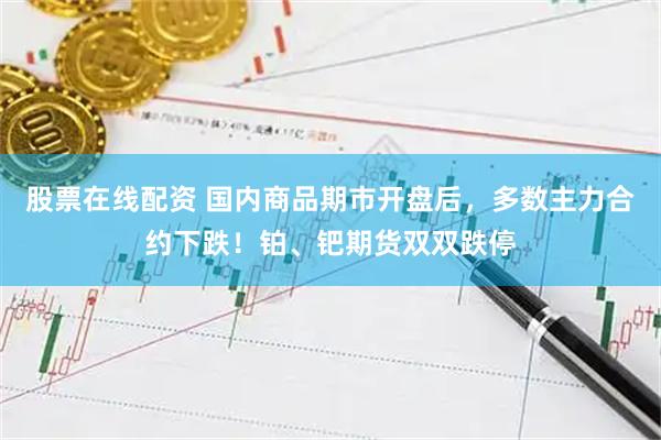 股票在线配资 国内商品期市开盘后，多数主力合约下跌！铂、钯期货双双跌停