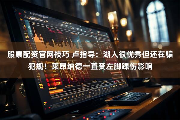 股票配资官网技巧 卢指导：湖人很优秀但还在骗犯规！莱昂纳德一直受左脚踝伤影响