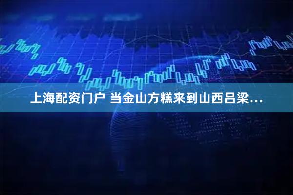 上海配资门户 当金山方糕来到山西吕梁…