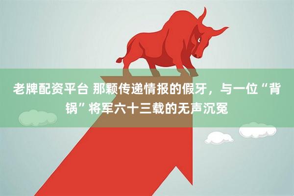 老牌配资平台 那颗传递情报的假牙，与一位“背锅”将军六十三载的无声沉冤