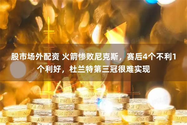 股市场外配资 火箭惨败尼克斯，赛后4个不利1个利好，杜兰特第三冠很难实现