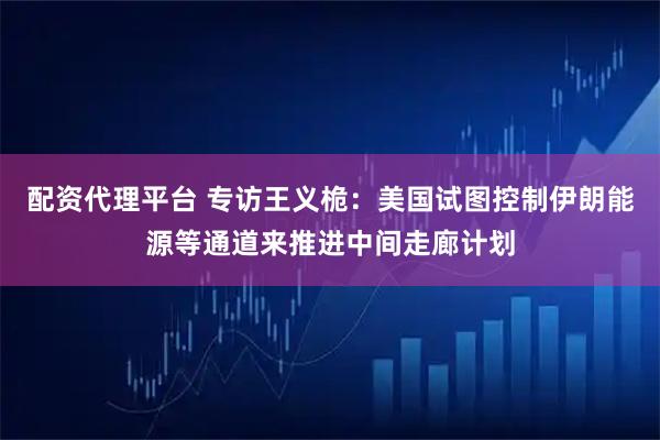 配资代理平台 专访王义桅：美国试图控制伊朗能源等通道来推进中间走廊计划