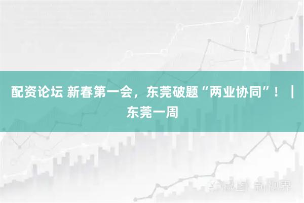 配资论坛 新春第一会，东莞破题“两业协同”！｜东莞一周