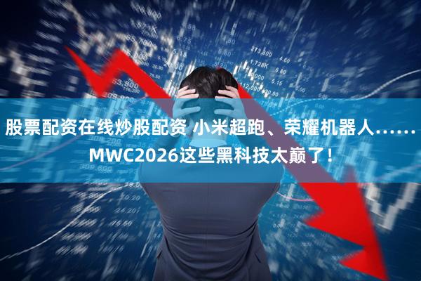 股票配资在线炒股配资 小米超跑、荣耀机器人……MWC2026这些黑科技太巅了！