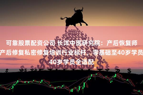 可靠股票配资公司 长洋中医研究院：产后恢复师培训、产后修复私密修复培训行业标杆，零基础至40岁学员全适配
