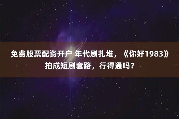免费股票配资开户 年代剧扎堆，《你好1983》拍成短剧套路，行得通吗？