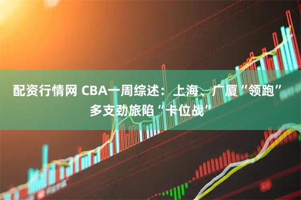 配资行情网 CBA一周综述：上海、广厦“领跑” 多支劲旅陷“卡位战”